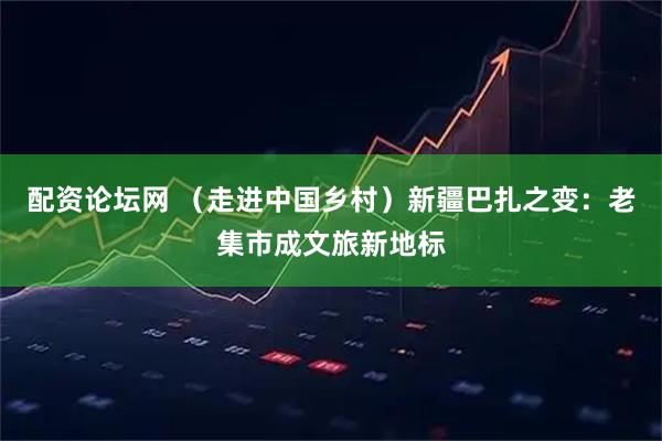 配资论坛网 （走进中国乡村）新疆巴扎之变：老集市成文旅新地标