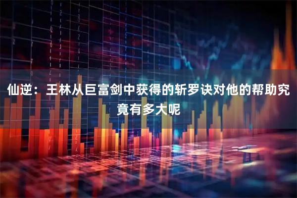 仙逆：王林从巨富剑中获得的斩罗诀对他的帮助究竟有多大呢
