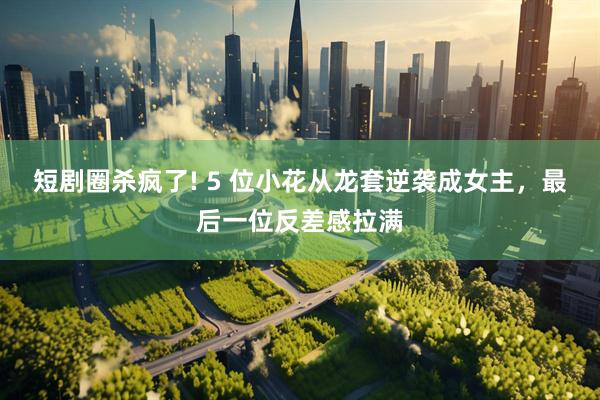 短剧圈杀疯了! 5 位小花从龙套逆袭成女主,最后一位反差感拉满