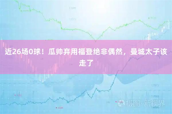近26场0球！瓜帅弃用福登绝非偶然，曼城太子该走了