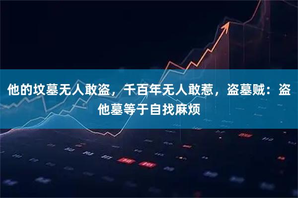 他的坟墓无人敢盗，千百年无人敢惹，盗墓贼：盗他墓等于自找麻烦